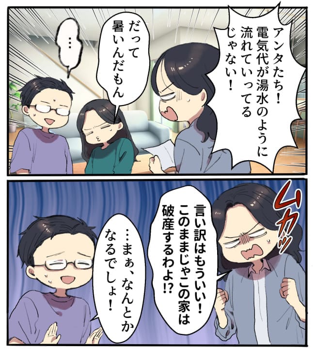 私「ちょっとアンタたち！電気代が湯水のように流れていってるじゃない！」娘「だって暑いんだもん…」夫「……」／私「言い訳はもういい！このままじゃこの家は破産するわよ！？」夫「…まぁ、なんとかなるでしょ！」