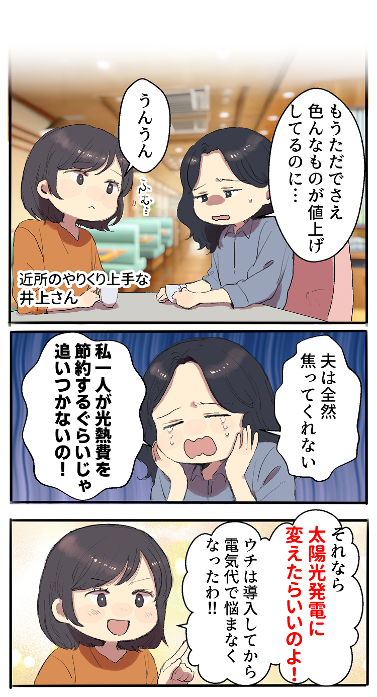 私「もうただでさえ色んなものが値上げしてるのに… 夫は全然焦ってくれない。私一人が光熱費を節約するぐらいじゃ追いつかないの！」井上さん「それなら太陽光発電に変えたらいいのよ！導入してから、ウチは電気代で悩まなくなったわ！！」