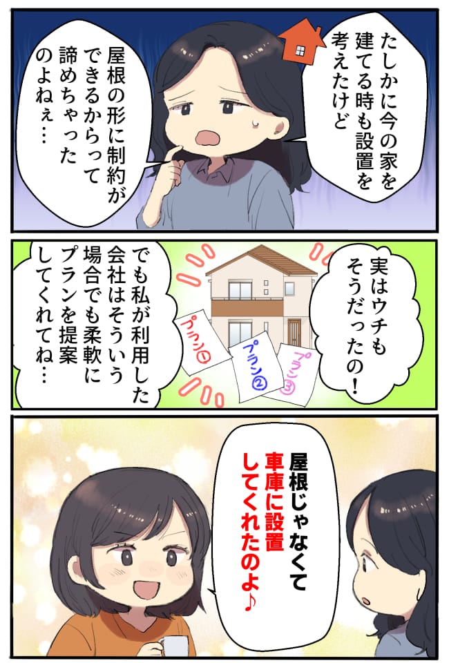 私「たしかに今の家を建てる時も設置を考えたけど、屋根の形に制約ができるからって諦めちゃちゃったのよねぇ…」井上さん「実はウチもそうだったの！でも私が利用した会社は、そういう場合でも柔軟にプランを提案してくれてね。屋根じゃなくて、車庫に設置してくれたのよ♪」