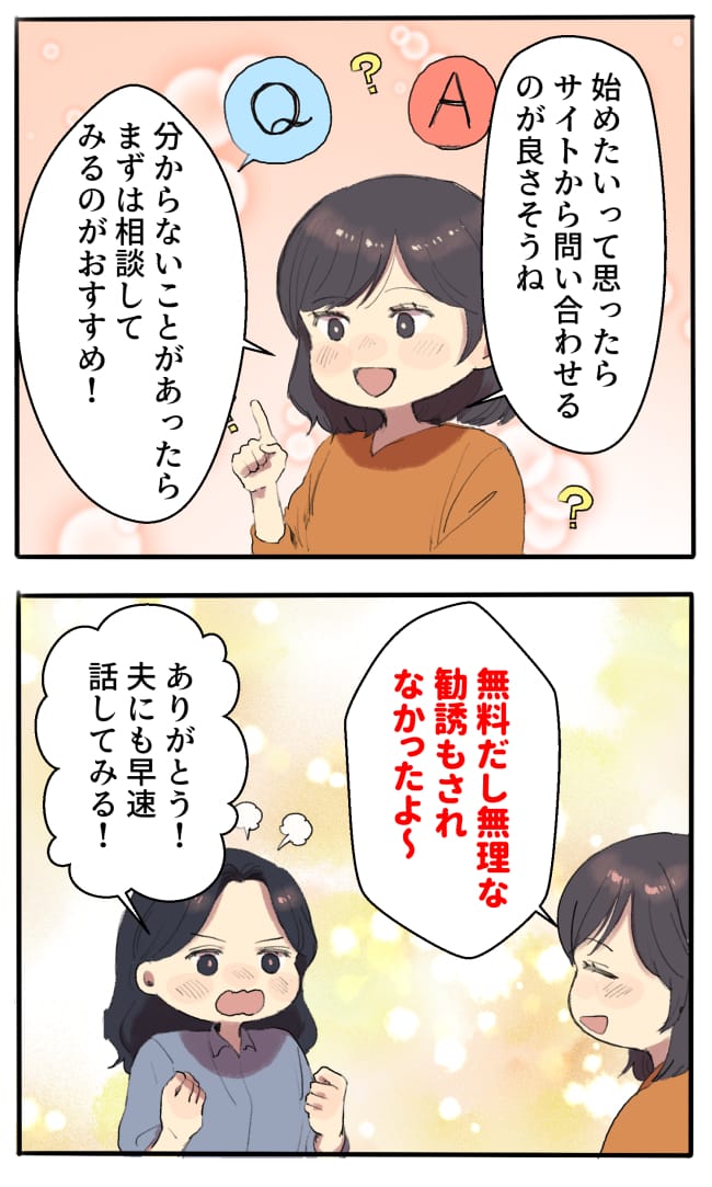 井上さん「始めたいって思ったらサイトから問い合わせるのが良さそうね。分からないことがあったら、まずは相談してみるのがおすすめ！無料だし、無理な勧誘もされなかったよ〜」私「ありがとう！夫にも早速話してみる！」