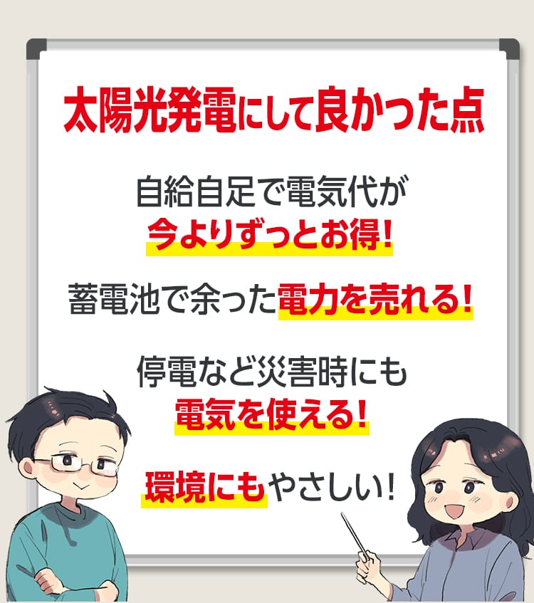 太陽光発電にして良かった点 自給自足で電気代が今よりずっとお得!蓄電池で余った電力を売れる!停電など災害時にも電気を使える! 環境にもやさしい!